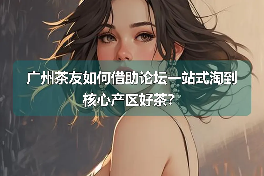 广州茶友如何借助论坛一站式淘到核心产区好茶?